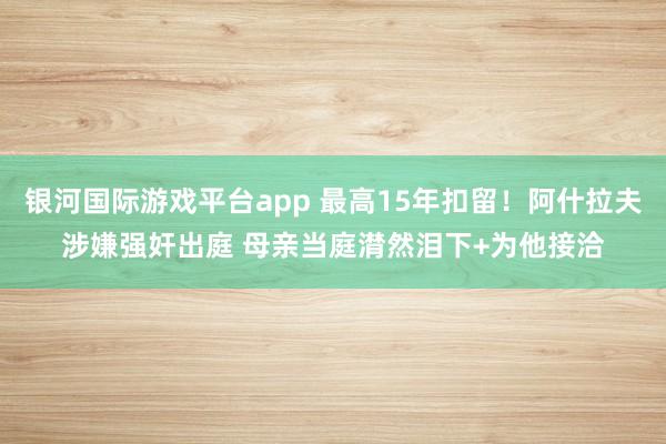 银河国际游戏平台app 最高15年扣留！阿什拉夫涉嫌强奸出庭 母亲当庭潸然泪下+为他接洽