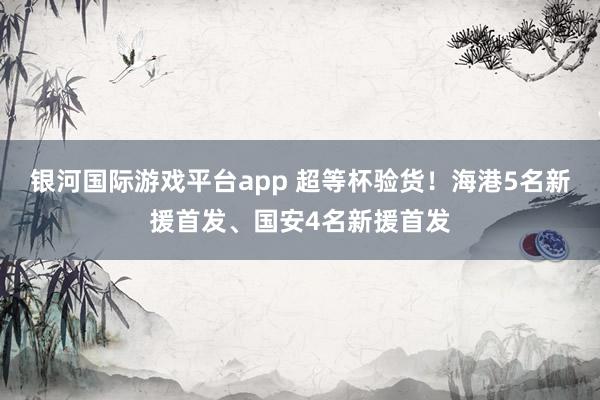 银河国际游戏平台app 超等杯验货！海港5名新援首发、国安4名新援首发