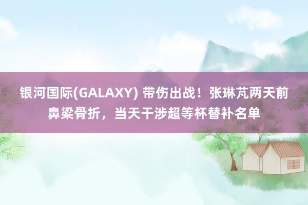 银河国际(GALAXY) 带伤出战！张琳芃两天前鼻梁骨折，当天干涉超等杯替补名单