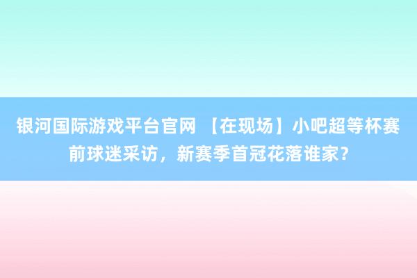 银河国际游戏平台官网 【在现场】小吧超等杯赛前球迷采访，新赛季首冠花落谁家？