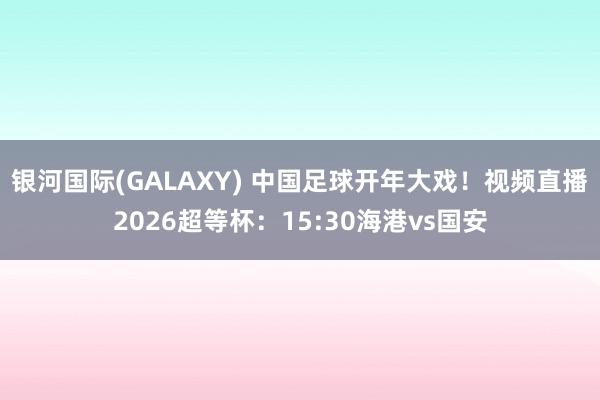 银河国际(GALAXY) 中国足球开年大戏！视频直播2026超等杯：15:30海港vs国安