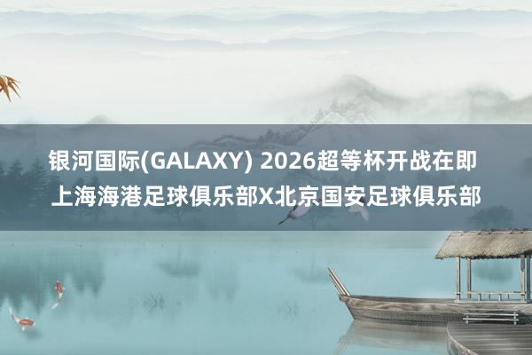 银河国际(GALAXY) 2026超等杯开战在即 上海海港足球俱乐部X北京国安足球俱乐部
