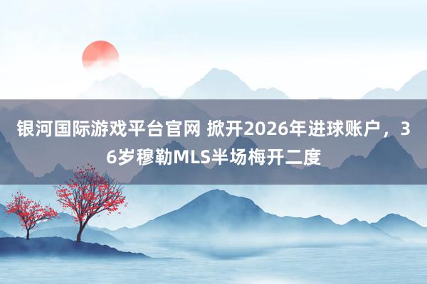 银河国际游戏平台官网 掀开2026年进球账户，36岁穆勒MLS半场梅开二度