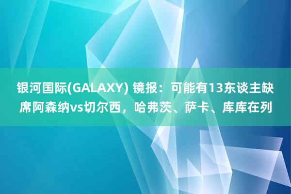 银河国际(GALAXY) 镜报：可能有13东谈主缺席阿森纳vs切尔西，哈弗茨、萨卡、库库在列