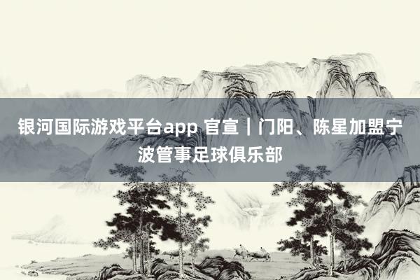 银河国际游戏平台app 官宣｜门阳、陈星加盟宁波管事足球俱乐部