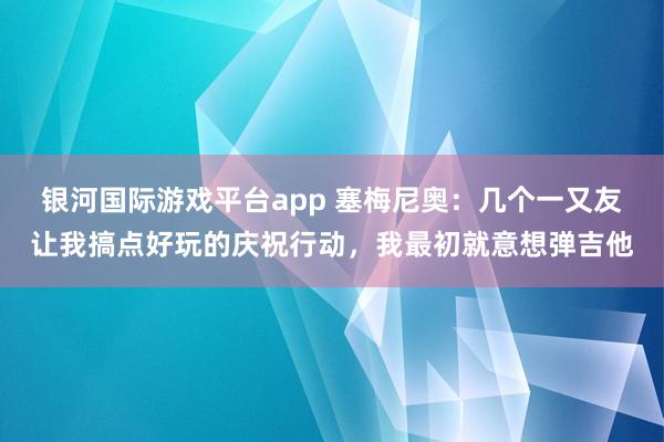 银河国际游戏平台app 塞梅尼奥：几个一又友让我搞点好玩的庆祝行动，我最初就意想弹吉他