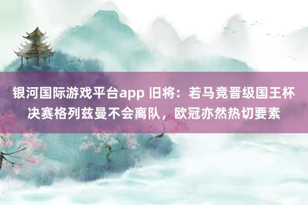 银河国际游戏平台app 旧将：若马竞晋级国王杯决赛格列兹曼不会离队，欧冠亦然热切要素