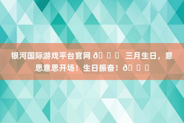银河国际游戏平台官网 🎂 三月生日，意思意思开场！生日振奋！🎉
