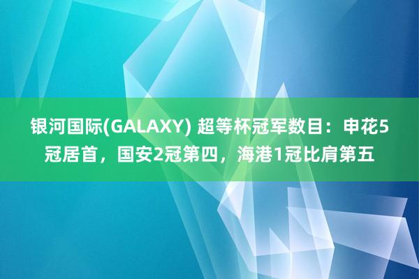 银河国际(GALAXY) 超等杯冠军数目：申花5冠居首，国安2冠第四，海港1冠比肩第五
