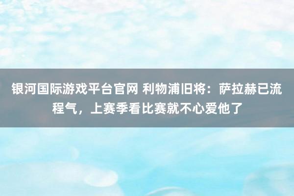 银河国际游戏平台官网 利物浦旧将：萨拉赫已流程气，上赛季看比赛就不心爱他了