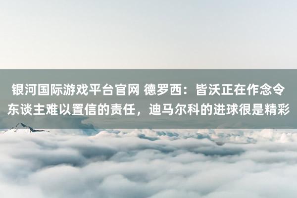 银河国际游戏平台官网 德罗西：皆沃正在作念令东谈主难以置信的责任，迪马尔科的进球很是精彩