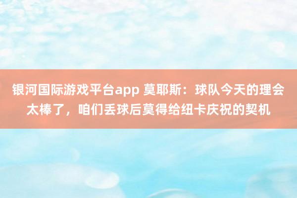 银河国际游戏平台app 莫耶斯：球队今天的理会太棒了，咱们丢球后莫得给纽卡庆祝的契机