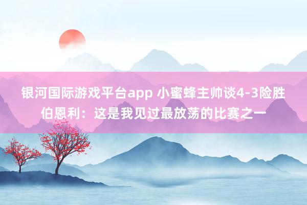 银河国际游戏平台app 小蜜蜂主帅谈4-3险胜伯恩利：这是我见过最放荡的比赛之一