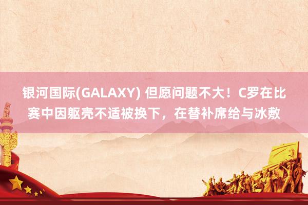 银河国际(GALAXY) 但愿问题不大！C罗在比赛中因躯壳不适被换下，在替补席给与冰敷