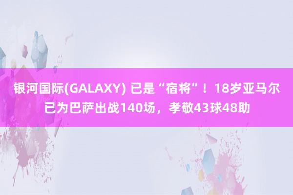银河国际(GALAXY) 已是“宿将”！18岁亚马尔已为巴萨出战140场，孝敬43球48助