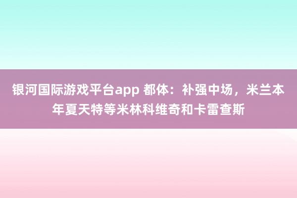 银河国际游戏平台app 都体：补强中场，米兰本年夏天特等米林科维奇和卡雷查斯