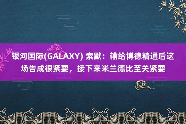 银河国际(GALAXY) 索默：输给博德精通后这场告成很紧要，接下来米兰德比至关紧要