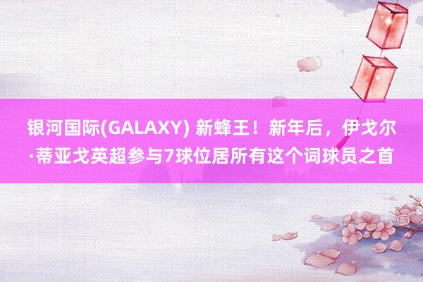 银河国际(GALAXY) 新蜂王！新年后，伊戈尔·蒂亚戈英超参与7球位居所有这个词球员之首