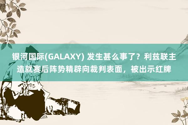 银河国际(GALAXY) 发生甚么事了？利兹联主造就赛后阵势精辟向裁判表面，被出示红牌