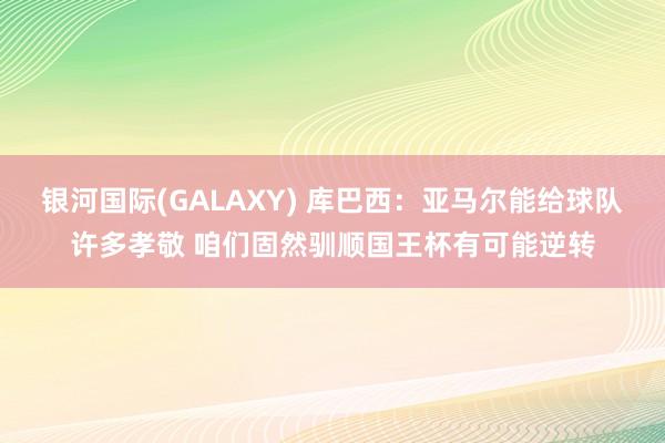 银河国际(GALAXY) 库巴西：亚马尔能给球队许多孝敬 咱们固然驯顺国王杯有可能逆转