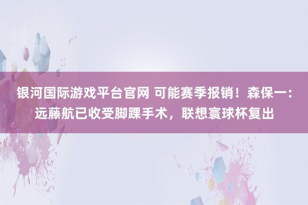 银河国际游戏平台官网 可能赛季报销！森保一：远藤航已收受脚踝手术，联想寰球杯复出