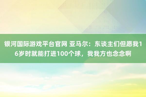 银河国际游戏平台官网 亚马尔：东谈主们但愿我16岁时就能打进100个球，我我方也念念啊