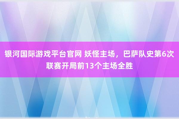 银河国际游戏平台官网 妖怪主场，巴萨队史第6次联赛开局前13个主场全胜