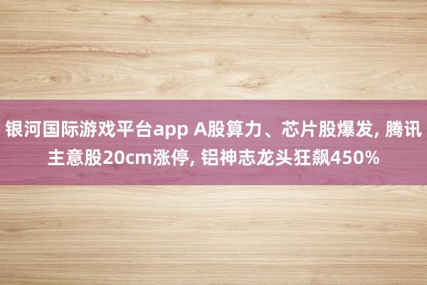 银河国际游戏平台app A股算力、芯片股爆发， 腾讯主意股20cm涨停， 铝神志龙头狂飙450%