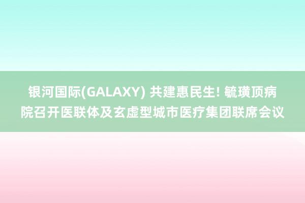 银河国际(GALAXY) 共建惠民生! 毓璜顶病院召开医联体及玄虚型城市医疗集团联席会议
