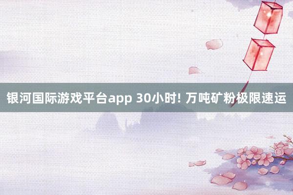 银河国际游戏平台app 30小时! 万吨矿粉极限速运