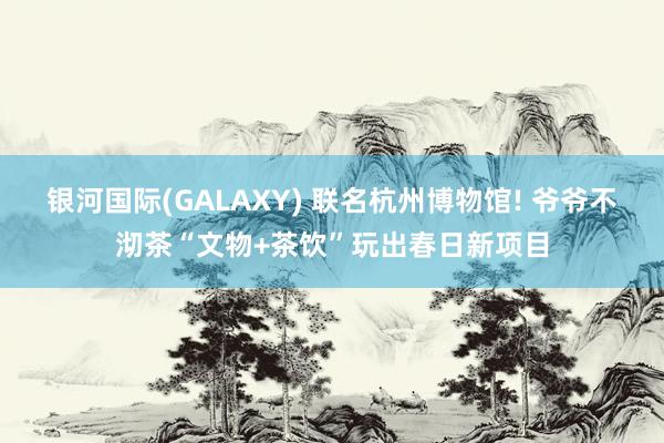 银河国际(GALAXY) 联名杭州博物馆! 爷爷不沏茶“文物+茶饮”玩出春日新项目