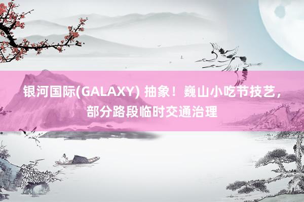 银河国际(GALAXY) 抽象！巍山小吃节技艺，部分路段临时交通治理