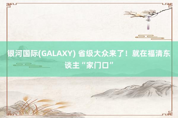 银河国际(GALAXY) 省级大众来了！就在福清东谈主“家门口”