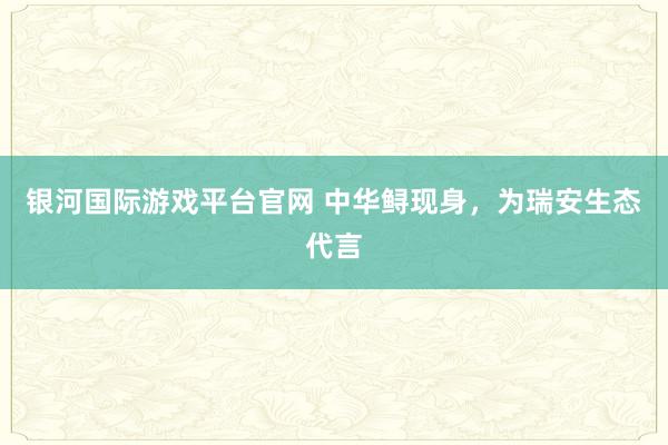 银河国际游戏平台官网 中华鲟现身，为瑞安生态代言