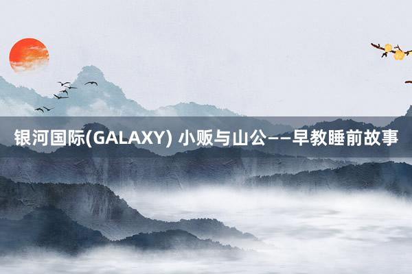 银河国际(GALAXY) 小贩与山公——早教睡前故事