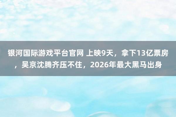 银河国际游戏平台官网 上映9天，拿下13亿票房，吴京沈腾齐压不住，2026年最大黑马出身