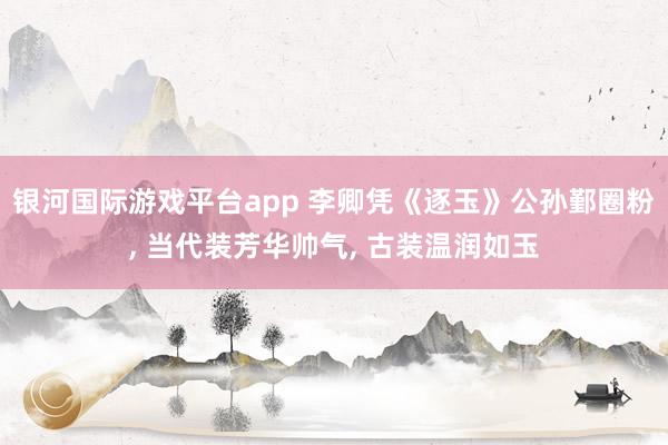 银河国际游戏平台app 李卿凭《逐玉》公孙鄞圈粉， 当代装芳华帅气， 古装温润如玉