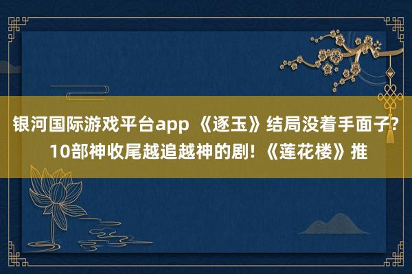 银河国际游戏平台app 《逐玉》结局没着手面子? 10部神收尾越追越神的剧! 《莲花楼》推