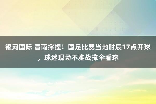 银河国际 冒雨撑捏！国足比赛当地时辰17点开球，球迷现场不雅战撑伞看球