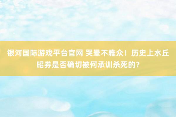 银河国际游戏平台官网 哭晕不雅众！历史上水丘昭券是否确切被何承训杀死的？