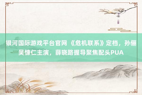 银河国际游戏平台官网 《危机联系》定档，孙俪吴慷仁主演，薛晓路握导聚焦配头PUA