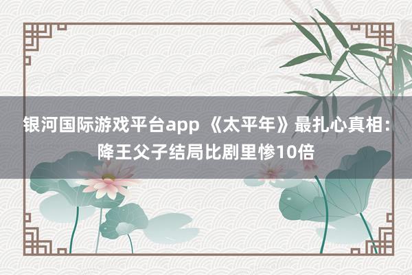 银河国际游戏平台app 《太平年》最扎心真相：降王父子结局比剧里惨10倍
