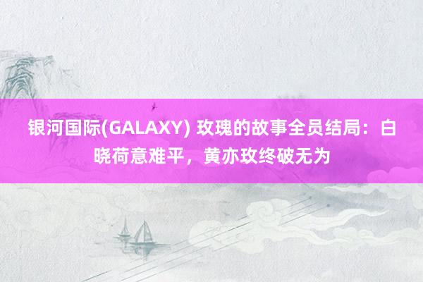 银河国际(GALAXY) 玫瑰的故事全员结局：白晓荷意难平，黄亦玫终破无为