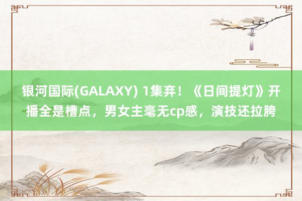 银河国际(GALAXY) 1集弃！《日间提灯》开播全是槽点，男女主毫无cp感，演技还拉胯