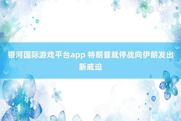 银河国际游戏平台app 特朗普就停战向伊朗发出新威迫