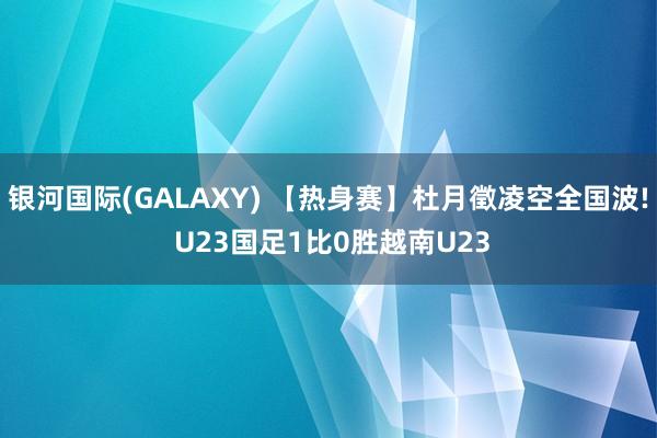 银河国际(GALAXY) 【热身赛】杜月徵凌空全国波! U23国足1比0胜越南U23