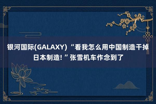 银河国际(GALAXY) “看我怎么用中国制造干掉日本制造! ”张雪机车作念到了