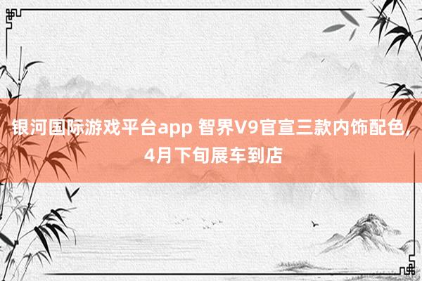 银河国际游戏平台app 智界V9官宣三款内饰配色， 4月下旬展车到店