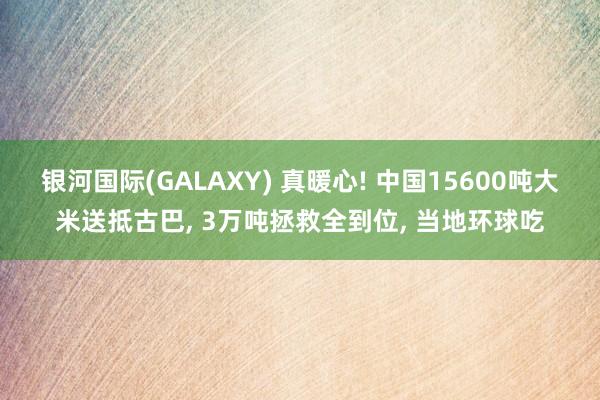 银河国际(GALAXY) 真暖心! 中国15600吨大米送抵古巴， 3万吨拯救全到位， 当地环球吃