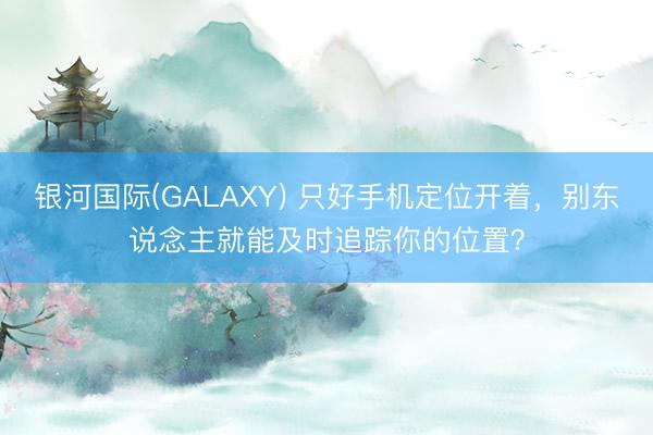 银河国际(GALAXY) 只好手机定位开着，别东说念主就能及时追踪你的位置？